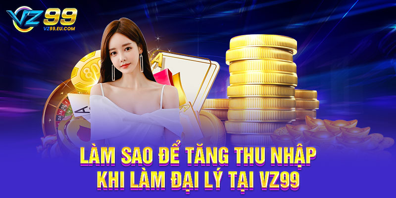 Làm sao để tăng thu nhập khi làm đại lý tại VZ99